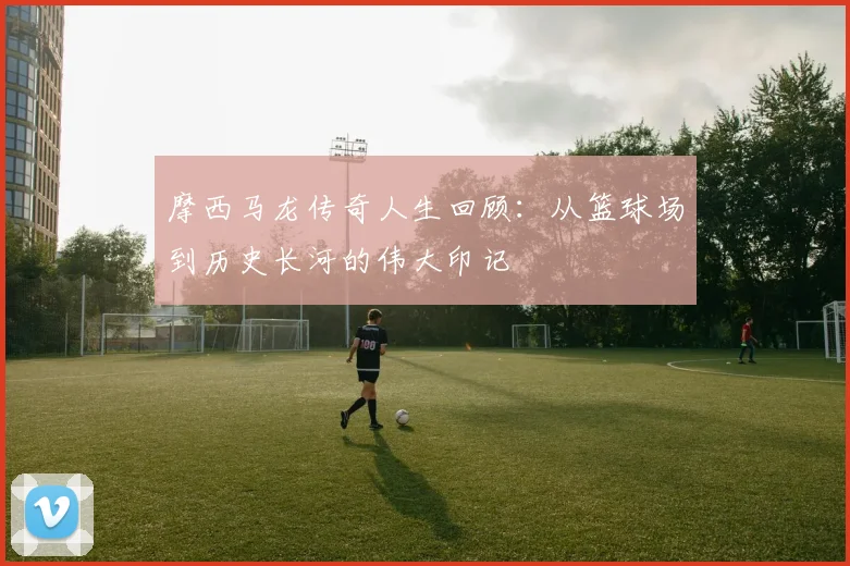 摩西马龙传奇人生回顾：从篮球场到历史长河的伟大印记
