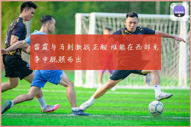 雷霆与马刺激战正酣 谁能在西部竞争中脱颖而出