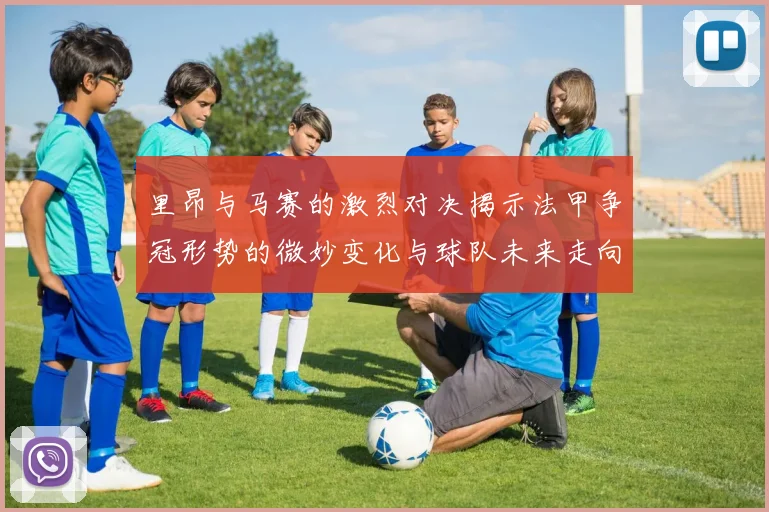 里昂与马赛的激烈对决揭示法甲争冠形势的微妙变化与球队未来走向