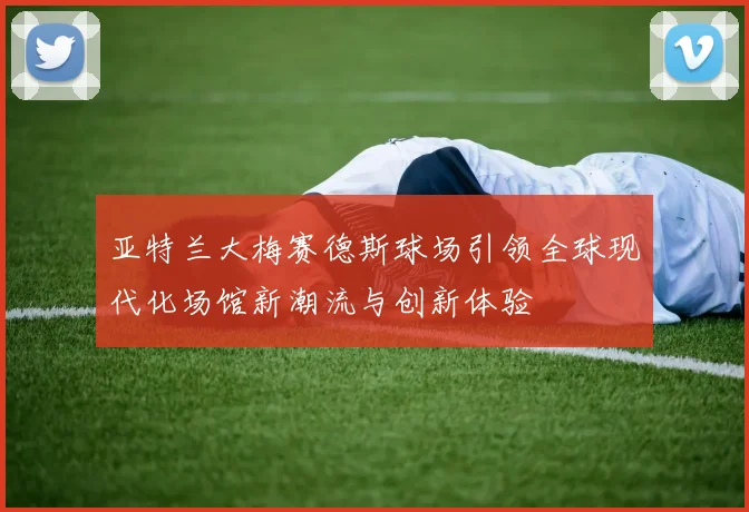 亚特兰大梅赛德斯球场引领全球现代化场馆新潮流与创新体验