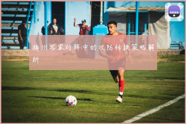 梅州客家对阵中的攻防转换策略解析