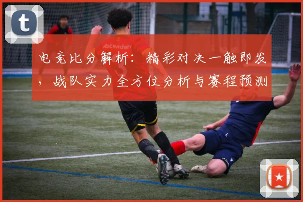 电竞比分解析：精彩对决一触即发，战队实力全方位分析与赛程预测
