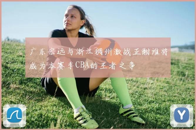 广东宏远与浙江稠州激战正酣谁将成为本赛季CBA的王者之争