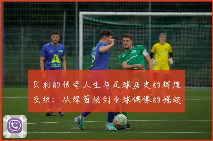 贝利的传奇人生与足球历史的辉煌交织：从绿茵场到全球偶像的崛起之路