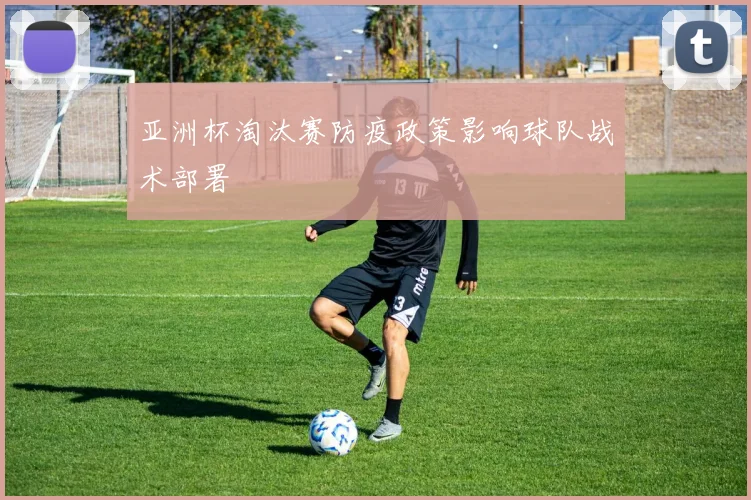 亚洲杯淘汰赛防疫政策影响球队战术部署