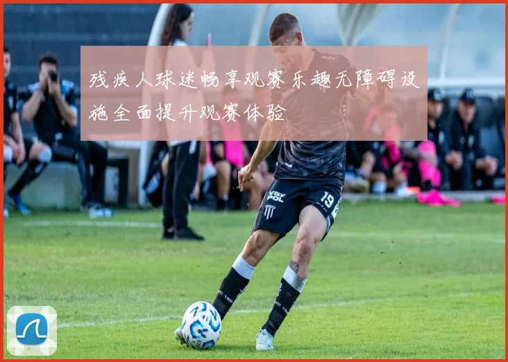 残疾人球迷畅享观赛乐趣无障碍设施全面提升观赛体验