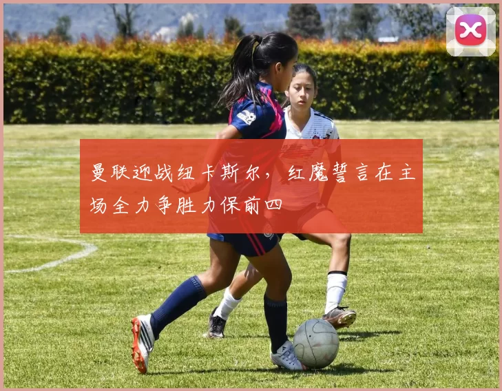 曼联迎战纽卡斯尔，红魔誓言在主场全力争胜力保前四