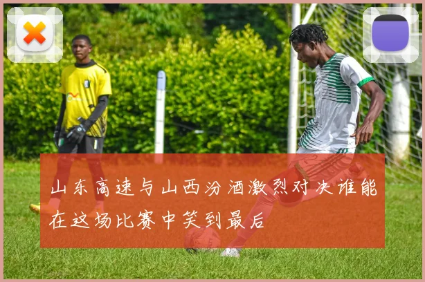 山东高速与山西汾酒激烈对决谁能在这场比赛中笑到最后