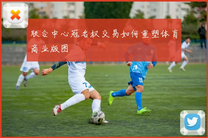 联合中心冠名权交易如何重塑体育商业版图