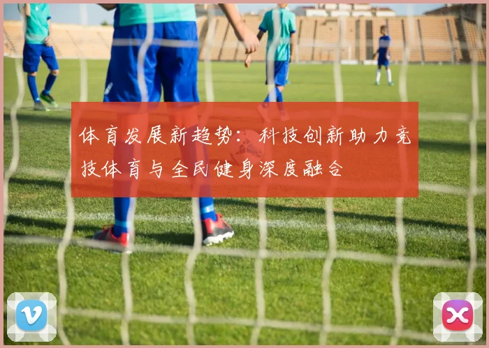 体育发展新趋势：科技创新助力竞技体育与全民健身深度融合