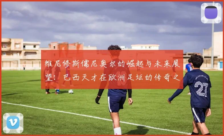 维尼修斯儒尼奥尔的崛起与未来展望：巴西天才在欧洲足坛的传奇之路
